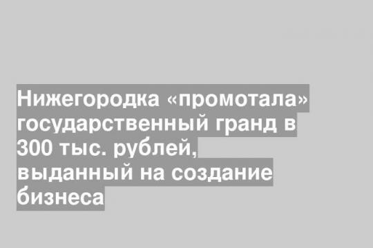 Нижегородка «промотала» государственный гранд в 300 тыс. рублей, выданный на создание бизнеса