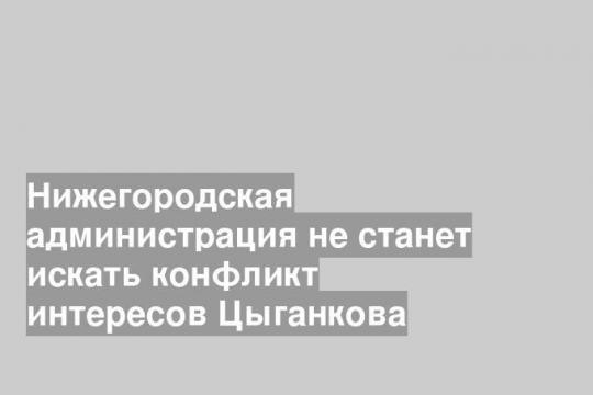 Нижегородская администрация не станет искать конфликт интересов Цыганкова