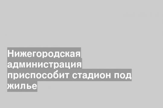 Нижегородская администрация приспособит стадион под жилье