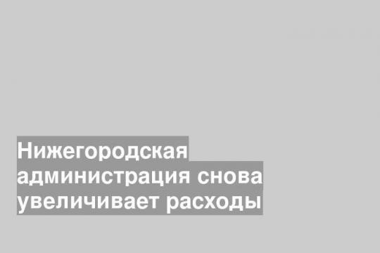 Нижегородская администрация снова увеличивает расходы