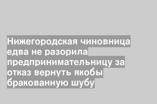 Нижегородская чиновница едва не разорила предпринимательницу за отказ вернуть якобы бракованную шубу