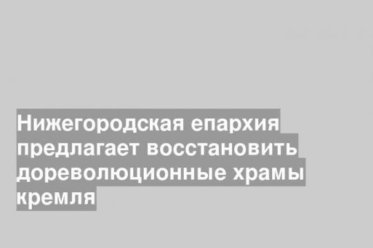 Нижегородская епархия предлагает восстановить дореволюционные храмы кремля