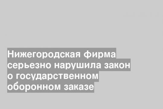 Нижегородская фирма серьезно нарушила закон о государственном оборонном заказе