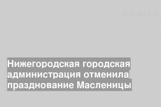 Масленицу в Нижнем Новгороде отметят, но не так масштабно, как хотели.