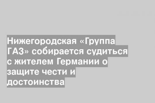 Нижегородская «Группа ГАЗ» собирается судиться с жителем Германии о защите чести и достоинства