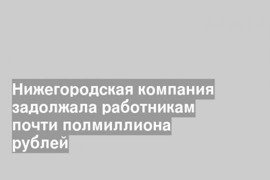 Нижегородская компания задолжала работникам почти полмиллиона рублей