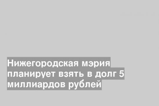 Нижегородская мэрия планирует взять в долг 5 миллиардов рублей