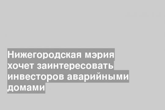 Нижегородская мэрия хочет заинтересовать инвесторов аварийными домами