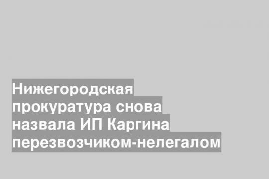 Нижегородская прокуратура снова назвала ИП Каргина перезвозчиком-нелегалом
