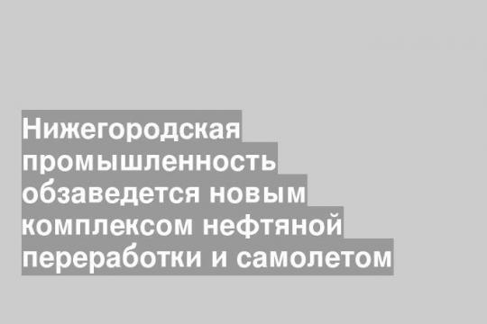 Нижегородская промышленность обзаведется новым комплексом нефтяной переработки и самолетом