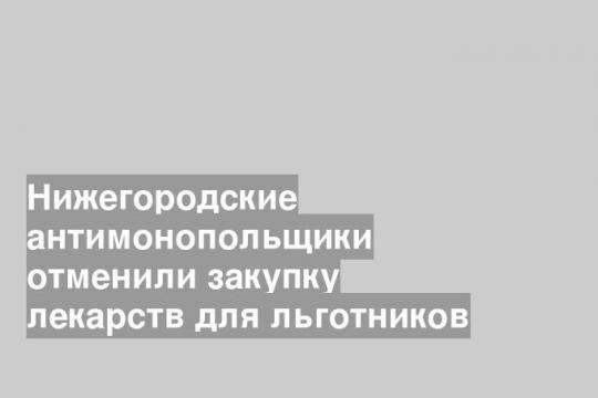 Нижегородские антимонопольщики отменили закупку лекарств для льготников