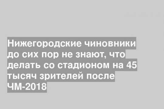 Нижегородские чиновники до сих пор не знают, что делать со стадионом на 45 тысяч зрителей после ЧМ-2018