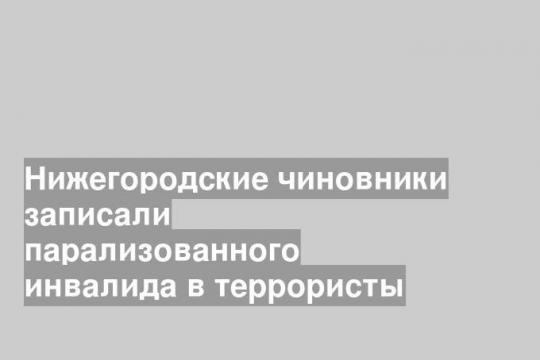 Нижегородские чиновники записали парализованного инвалида в террористы