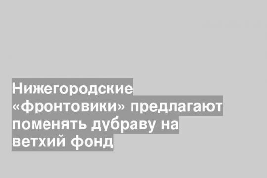 Нижегородские «фронтовики» предлагают поменять дубраву на ветхий фонд
