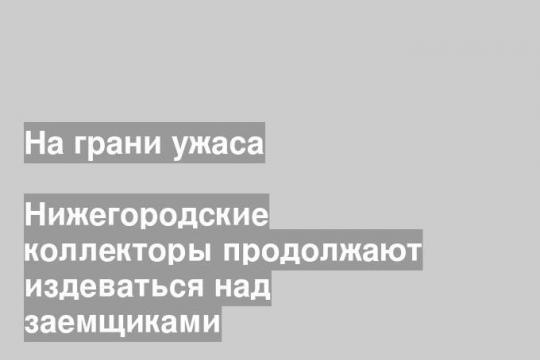 Нижегородские коллекторы продолжают издеваться над заемщиками