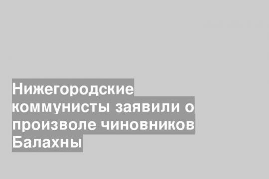 Нижегородские коммунисты заявили о произволе чиновников Балахны