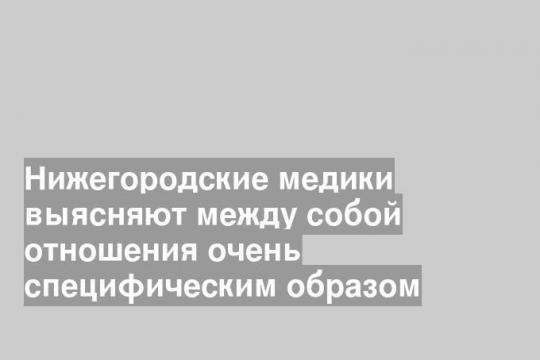Нижегородские медики выясняют между собой отношения очень специфическим образом