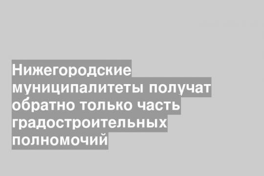 Нижегородские муниципалитеты получат обратно только часть градостроительных полномочий