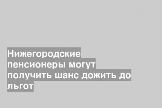 Нижегородские пенсионеры могут получить шанс дожить до льгот