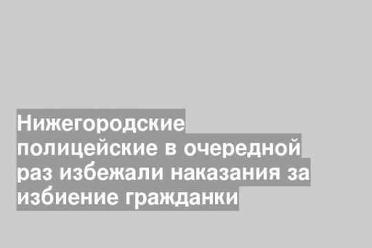Нижегородские полицейские в очередной раз избежали наказания за избиение гражданки