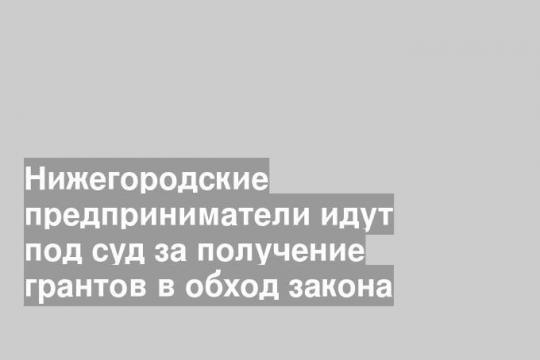 Нижегородские предприниматели идут под суд за получение грантов в обход закона