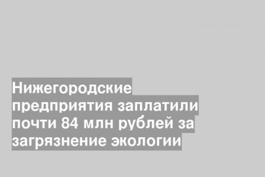 Нижегородские предприятия заплатили почти 84 млн рублей за загрязнение экологии