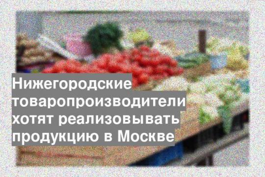 Нижегородские товаропроизводители хотят реализовывать продукцию в Москве