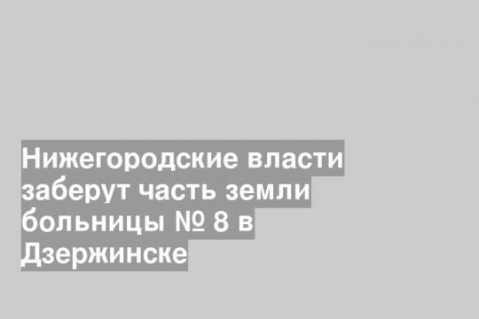 Нижегородские власти заберут часть земли больницы № 8 в Дзержинске
