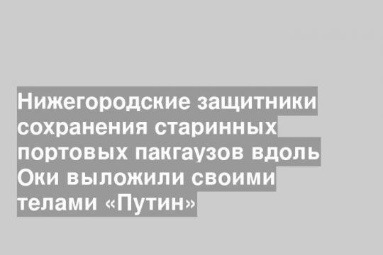 Нижегородские защитники сохранения старинных портовых пакгаузов вдоль Оки выложили своими телами «Путин»