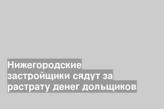 Нижегородские застройщики сядут за растрату денег дольщиков