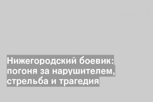 Нижегородский боевик: погоня за нарушителем, стрельба и трагедия