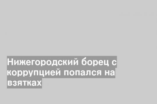 Нижегородский борец с коррупцией попался на взятках