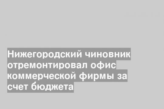 Нижегородский чиновник отремонтировал офис коммерческой фирмы за счет бюджета