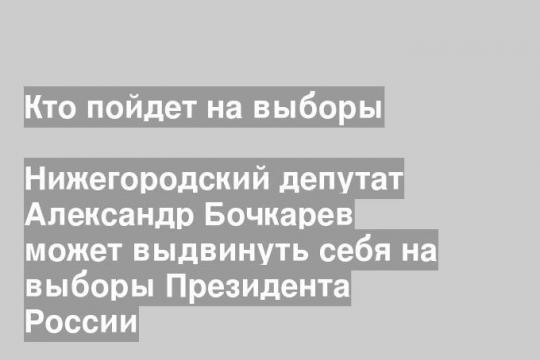 Нижегородский депутат Александр Бочкарев может выдвинуть себя на выборы Президента России