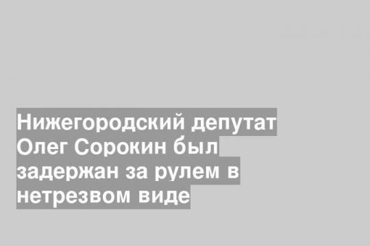 Нижегородский депутат Олег Сорокин был задержан за рулем в нетрезвом виде