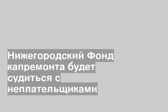 Нижегородский Фонд капремонта будет судиться с неплательщиками