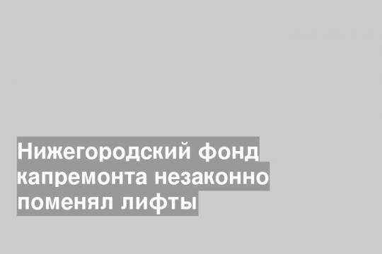 Нижегородский фонд капремонта незаконно поменял лифты