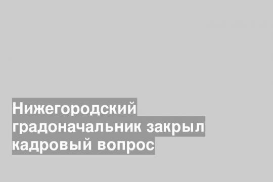 Нижегородский градоначальник закрыл кадровый вопрос