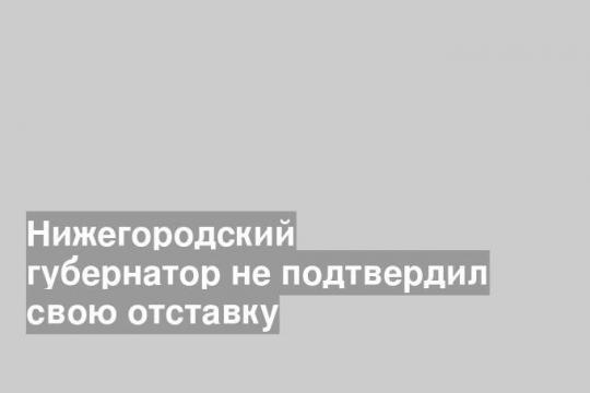 Нижегородский губернатор не подтвердил свою отставку