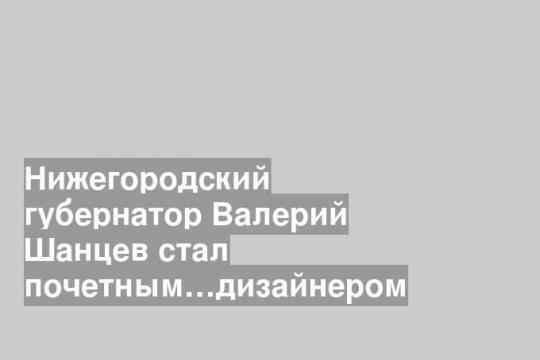 Нижегородский губернатор Валерий Шанцев стал почетным…дизайнером