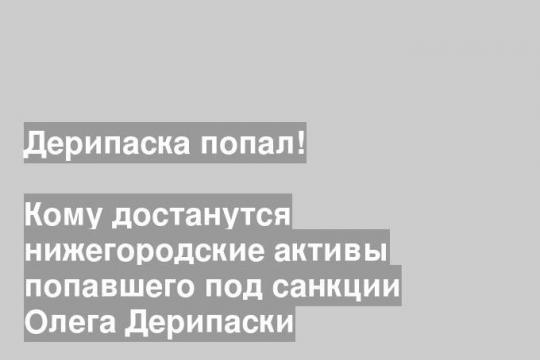 Кому достанутся нижегородские активы попавшего под санкции Олега Дерипаски