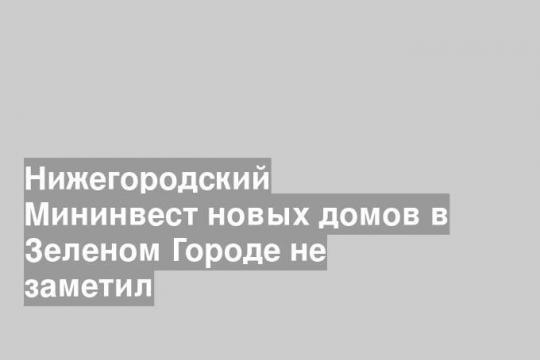 Нижегородский Мининвест новых домов в Зеленом Городе не заметил