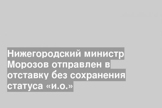 Нижегородский министр Морозов отправлен в отставку без сохранения статуса «и.о.»