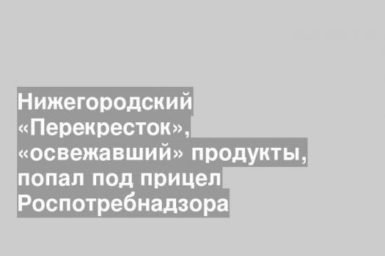 Нижегородский «Перекресток», «освежавший» продукты, попал под прицел Роспотребнадзора
