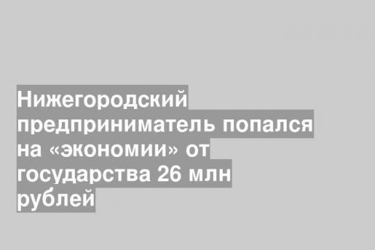 Нижегородский предприниматель попался на «экономии» от государства 26 млн рублей