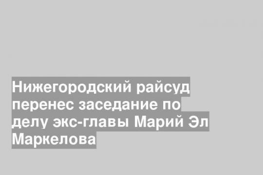Нижегородский райсуд перенес заседание по делу экс-главы Марий Эл Маркелова