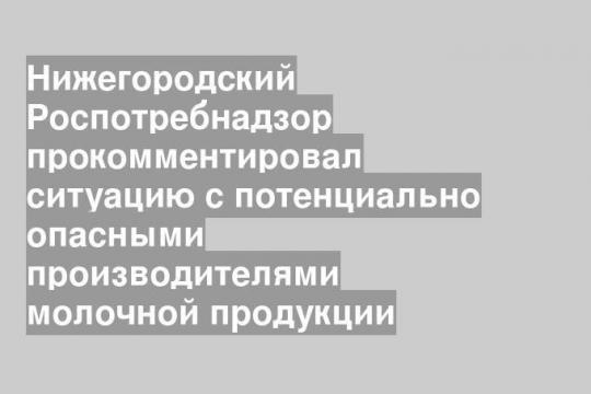 Нижегородский Роспотребнадзор прокомментировал ситуацию с потенциально опасными производителями молочной продукции