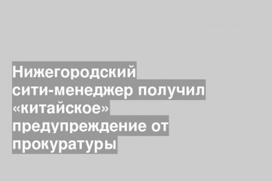 Нижегородский сити-менеджер получил «китайское» предупреждение от прокуратуры