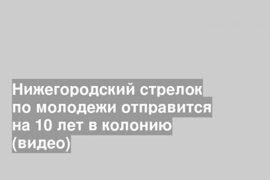 Нижегородский стрелок по молодежи отправится на 10 лет в колонию (видео)