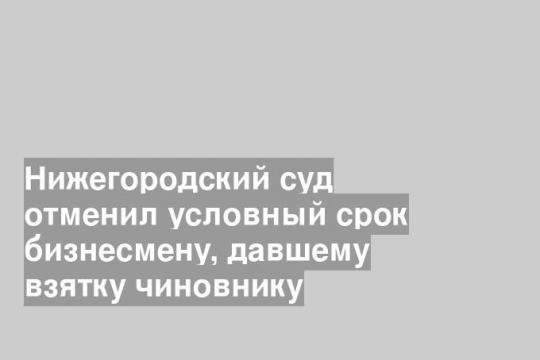 Нижегородский суд отменил условный срок бизнесмену, давшему взятку чиновнику